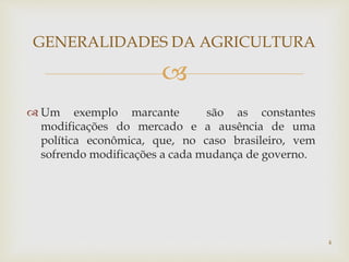 
 Um exemplo marcante são as constantes
modificações do mercado e a ausência de uma
política econômica, que, no caso brasileiro, vem
sofrendo modificações a cada mudança de governo.
GENERALIDADES DA AGRICULTURA
4
 