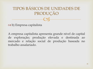 
TIPOS BÁSICOS DE UNIDADES DE
PRODUÇÃO
 b) Empresa capitalista
A empresa capitalista apresenta grande nível de capital
de exploração; produção elevada e destinada ao
mercado e relação social de produção baseada no
trabalho assalariado.
41
 