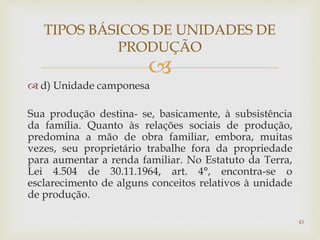 
 d) Unidade camponesa
Sua produção destina- se, basicamente, à subsistência
da família. Quanto às relações sociais de produção,
predomina a mão de obra familiar, embora, muitas
vezes, seu proprietário trabalhe fora da propriedade
para aumentar a renda familiar. No Estatuto da Terra,
Lei 4.504 de 30.11.1964, art. 4°, encontra-se o
esclarecimento de alguns conceitos relativos à unidade
de produção.
TIPOS BÁSICOS DE UNIDADES DE
PRODUÇÃO
43
 
