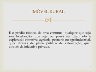 
É o prédio rústico, de área contínua, qualquer que seja
sua localização, que seja ou possa ser destinado à
exploração extrativa, agrícola, pecuária ou agroindustrial,
quer através de plano público de valorização, quer
através da iniciativa privada.
IMÓVEL RURAL
44
 