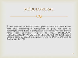 
É uma unidade de medida criada pelo Estatuto da Terra, fixada
para cada microrregião homogênea do país, por tipo de
exploração, permitindo a comparação das dimensões dos imóveis
rurais nas diferentes regiões do país. INSTRUÇÃO
ESPECIAL/INCRA/Nº 20, DE 28 DE MAIO DE 198-Estabelece o
Módulo Fiscal de cada Município, previsto no Decreto nº84.685 de
06 de maio de 1980.
MÓDULO RURAL
45
 