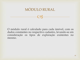
O módulo rural é calculado para cada imóvel, com os
dados constantes no respectivo cadastro, levando-se em
consideração os tipos de exploração existentes no
mesmo.
MÓDULO RURAL
46
 