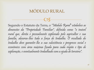 
Segundo o Estatuto da Terra, o "Módulo Rural" estabelece as
dimensões da "Propriedade Familiar", definida como "o imóvel
rural que, direta e pessoalmente explorado pelo agricultor e sua
família, absorva-lhes toda a força de trabalho. O resultado do
trabalho deve garantir-lhe a sua subsistência e progresso social e
econômico com área máxima fixada para cada região e tipo de
exploração, e eventualmente trabalhado com a ajuda de terceiros".
MÓDULO RURAL
47
 