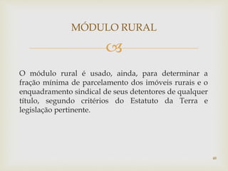 
O módulo rural é usado, ainda, para determinar a
fração mínima de parcelamento dos imóveis rurais e o
enquadramento sindical de seus detentores de qualquer
título, segundo critérios do Estatuto da Terra e
legislação pertinente.
MÓDULO RURAL
48
 