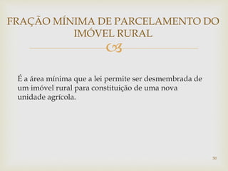 
É a área mínima que a lei permite ser desmembrada de
um imóvel rural para constituição de uma nova
unidade agrícola.
FRAÇÃO MÍNIMA DE PARCELAMENTO DO
IMÓVEL RURAL
50
 