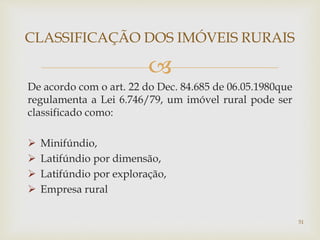 
De acordo com o art. 22 do Dec. 84.685 de 06.05.1980que
regulamenta a Lei 6.746/79, um imóvel rural pode ser
classificado como:
 Minifúndio,
 Latifúndio por dimensão,
 Latifúndio por exploração,
 Empresa rural
CLASSIFICAÇÃO DOS IMÓVEIS RURAIS
51
 
