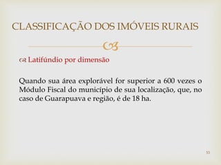 
 Latifúndio por dimensão
Quando sua área explorável for superior a 600 vezes o
Módulo Fiscal do município de sua localização, que, no
caso de Guarapuava e região, é de 18 ha.
CLASSIFICAÇÃO DOS IMÓVEIS RURAIS
53
 