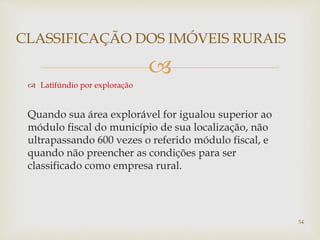 
 Latifúndio por exploração
Quando sua área explorável for igualou superior ao
módulo fiscal do município de sua localização, não
ultrapassando 600 vezes o referido módulo fiscal, e
quando não preencher as condições para ser
classificado como empresa rural.
CLASSIFICAÇÃO DOS IMÓVEIS RURAIS
54
 
