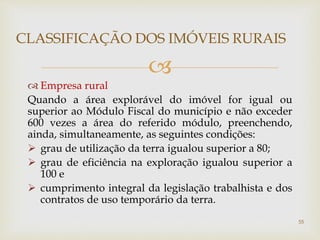 
 Empresa rural
Quando a área explorável do imóvel for igual ou
superior ao Módulo Fiscal do município e não exceder
600 vezes a área do referido módulo, preenchendo,
ainda, simultaneamente, as seguintes condições:
 grau de utilização da terra igualou superior a 80;
 grau de eficiência na exploração igualou superior a
100 e
 cumprimento integral da legislação trabalhista e dos
contratos de uso temporário da terra.
CLASSIFICAÇÃO DOS IMÓVEIS RURAIS
55
 