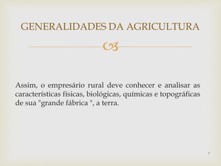 
GENERALIDADES DA AGRICULTURA
Assim, o empresário rural deve conhecer e analisar as
características físicas, biológicas, químicas e topográficas
de sua "grande fábrica ", a terra.
7
 