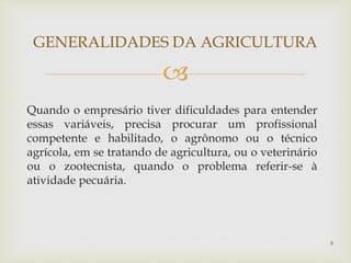 
Quando o empresário tiver dificuldades para entender
essas variáveis, precisa procurar um profissional
competente e habilitado, o agrônomo ou o técnico
agrícola, em se tratando de agricultura, ou o veterinário
ou o zootecnista, quando o problema referir-se à
atividade pecuária.
GENERALIDADES DA AGRICULTURA
8
 