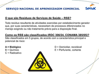 SERVIÇO NACIONAL DE APRENDIZAGEM COMERCIAL
O que são Resíduos de Serviços de Saúde – RSS?
Todo resíduo resultante de atividades exercidas por estabelecimento gerador
que, por suas características, necessitam de processos diferenciados no
manejo exigindo ou não tratamento prévio para a disposição final.
Como os RSS são classificados (RDC 306/24, CONAMA 385/05)?
São classificados em 5 grupos, de acordo com a característica principal e
potencial de risco:
A = Biológico D = Domiciliar, reciclável
B = Químico E = Perfurante, cortante
C = Radioativo
 