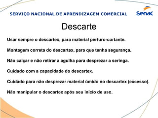 SERVIÇO NACIONAL DE APRENDIZAGEM COMERCIAL
Descarte
Usar sempre o descartex, para material pérfuro-cortante.
Montagem correta do descartex, para que tenha segurança.
Não calçar e não retirar a agulha para desprezar a seringa.
Cuidado com a capacidade do descartex.
Cuidado para não desprezar material úmido no descartex (excesso).
Não manipular o descartex após seu início de uso.
 