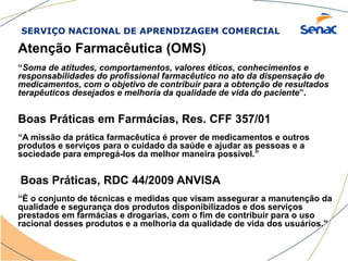 SERVIÇO NACIONAL DE APRENDIZAGEM COMERCIAL
Atenção Farmacêutica (OMS)
“Soma de atitudes, comportamentos, valores éticos, conhecimentos e
responsabilidades do profissional farmacêutico no ato da dispensação de
medicamentos, com o objetivo de contribuir para a obtenção de resultados
terapêuticos desejados e melhoria da qualidade de vida do paciente”.
Boas Práticas em Farmácias, Res. CFF 357/01
“A missão da prática farmacêutica é prover de medicamentos e outros
produtos e serviços para o cuidado da saúde e ajudar as pessoas e a
sociedade para empregá-los da melhor maneira possível.”
Boas Práticas, RDC 44/2009 ANVISA
“È o conjunto de técnicas e medidas que visam assegurar a manutenção da
qualidade e segurança dos produtos disponibilizados e dos serviços
prestados em farmácias e drogarias, com o fim de contribuir para o uso
racional desses produtos e a melhoria da qualidade de vida dos usuários.”
 