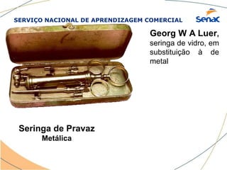 SERVIÇO NACIONAL DE APRENDIZAGEM COMERCIAL
Seringa de Pravaz
Metálica
Georg W A Luer,
seringa de vidro, em
substituição à de
metal
 