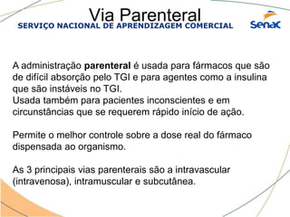 SERVIÇO NACIONAL DE APRENDIZAGEM COMERCIAL
Via Parenteral
A administração parenteral é usada para fármacos que são
de difícil absorção pelo TGI e para agentes como a insulina
que são instáveis no TGI.
Usada também para pacientes inconscientes e em
circunstâncias que se requerem rápido início de ação.
Permite o melhor controle sobre a dose real do fármaco
dispensada ao organismo.
As 3 principais vias parenterais são a intravascular
(intravenosa), intramuscular e subcutânea.
 