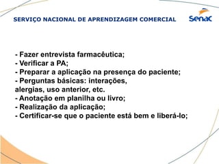 SERVIÇO NACIONAL DE APRENDIZAGEM COMERCIAL
- Fazer entrevista farmacêutica;
- Verificar a PA;
- Preparar a aplicação na presença do paciente;
- Perguntas básicas: interações,
alergias, uso anterior, etc.
- Anotação em planilha ou livro;
- Realização da aplicação;
- Certificar-se que o paciente está bem e liberá-lo;
 