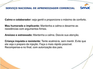 SERVIÇO NACIONAL DE APRENDIZAGEM COMERCIAL
Calmo e colaborador: seja gentil e proporcione o máximo de conforto.
Mau humorado e implicante: Mantenha a calma e desarme as
resistências com argumentos firmes.
Ansioso e estressado: Mantenha a calma. Desvie sua atenção.
Criança inquieta e resistente: Tente acalmá-la, sem mentir. Evite que
ela veja o preparo da injeção. Faça o mais rápido possível.
Recompense-a no final, com autorização dos pais.
 