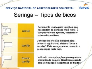 SERVIÇO NACIONAL DE APRENDIZAGEM COMERCIAL
Seringa – Tipos de bicos
Geralmente usado para injeções que
necessitam de conexão mais firme. É
compatível com agulhas, cateteres e
outros dispositivos
Conexão de encaixe indicada para
conectar agulhas no sistema ‘puxa e
encaixa’. Este assegura uma conexão e
desconexão mais fácil.
Indicado para aplicações que requerem
proximidade da pele. Geralmente usado
para venipunção e aspiração de fluidos.
 