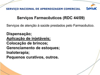 SERVIÇO NACIONAL DE APRENDIZAGEM COMERCIAL
Serviços Farmacêuticos (RDC 44/09)
Serviços de atenção à saúde prestados pelo Farmacêutico.
Dispensação;
Aplicação de injetáveis;
Colocação de brincos;
Gerenciamento de estoques;
Inaloterapia;
Pequenos curativos, outros.
 