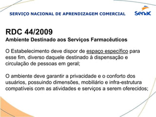 SERVIÇO NACIONAL DE APRENDIZAGEM COMERCIAL
RDC 44/2009
Ambiente Destinado aos Serviços Farmacêuticos
O Estabelecimento deve dispor de espaço específico para
esse fim, diverso daquele destinado à dispensação e
circulação de pessoas em geral;
O ambiente deve garantir a privacidade e o conforto dos
usuários, possuindo dimensões, mobiliário e infra-estrutura
compatíveis com as atividades e serviços a serem oferecidos;
 