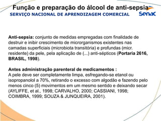 SERVIÇO NACIONAL DE APRENDIZAGEM COMERCIAL
Função e preparação do álcool de anti-sepsia
Anti-sepsia: conjunto de medidas empregadas com finalidade de
destruir e inibir crescimento de microrganismos existentes nas
camadas superficiais (microbiota transitória) e profundas (micr.
residente) da pele, pela aplicação de (...) anti-sépticos (Portaria 2616,
BRASIL, 1998).
Antes administração parenteral de medicamentos :
A pele deve ser completamente limpa, esfregando-se etanol ou
isopropanolol a 70%, retirando o excesso com algodão e fazendo pelo
menos cinco (5) movimentos em um mesmo sentido e deixando secar
(AYLIFFE, et al., 1998; CARVALHO, 2000; CASSIANI, 1998;
COIMBRA, 1999; SOUZA & JUNQUEIRA, 2001).
 