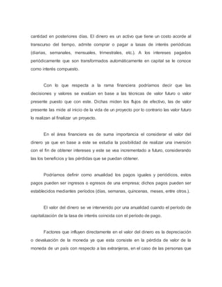 cantidad en posteriores días. El dinero es un activo que tiene un costo acorde al
transcurso del tiempo, admite comprar o pagar a tasas de interés periódicas
(diarias, semanales, mensuales, trimestrales, etc.). A los intereses pagados
periódicamente que son transformados automáticamente en capital se le conoce
como interés compuesto.
Con lo que respecta a la rama financiera podríamos decir que las
decisiones y valores se evalúan en base a las técnicas de valor futuro o valor
presente puesto que con este. Dichas miden los flujos de efectivo, las de valor
presente las mide al inicio de la vida de un proyecto por lo contrario las valor futuro
lo realizan al finalizar un proyecto.
En el área financiera es de suma importancia el considerar el valor del
dinero ya que en base a este se estudia la posibilidad de realizar una inversión
con el fin de obtener intereses y este se vea incrementado a futuro, considerando
las los beneficios y las pérdidas que se puedan obtener.
Podríamos definir como anualidad los pagos iguales y periódicos, estos
pagos pueden ser ingresos o egresos de una empresa; dichos pagos pueden ser
establecidos mediantes períodos (días, semanas, quincenas, meses, entre otros.).
El valor del dinero se ve intervenido por una anualidad cuando el período de
capitalización de la tasa de interés coincida con el período de pago.
Factores que influyen directamente en el valor del dinero es la depreciación
o devaluación de la moneda ya que esta consiste en la pérdida de valor de la
moneda de un país con respecto a las extranjeras, en el caso de las personas que
 