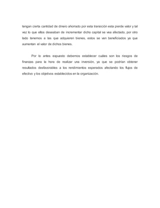 tengan cierta cantidad de dinero ahorrado por esta transición esta pierde valor y tal
vez lo que ellos deseaban de incrementar dicho capital se vea afectado, por otro
lado tenemos a las que adquieren bienes, estos se ven beneficiados ya que
aumentan el valor de dichos bienes.
Por lo antes expuesto debemos establecer cuáles son los riesgos de
finanzas para la hora de realizar una inversión, ya que se podrían obtener
resultados desfavorables a los rendimientos esperados afectando los flujos de
efectivo y los objetivos establecidos en la organización.
 