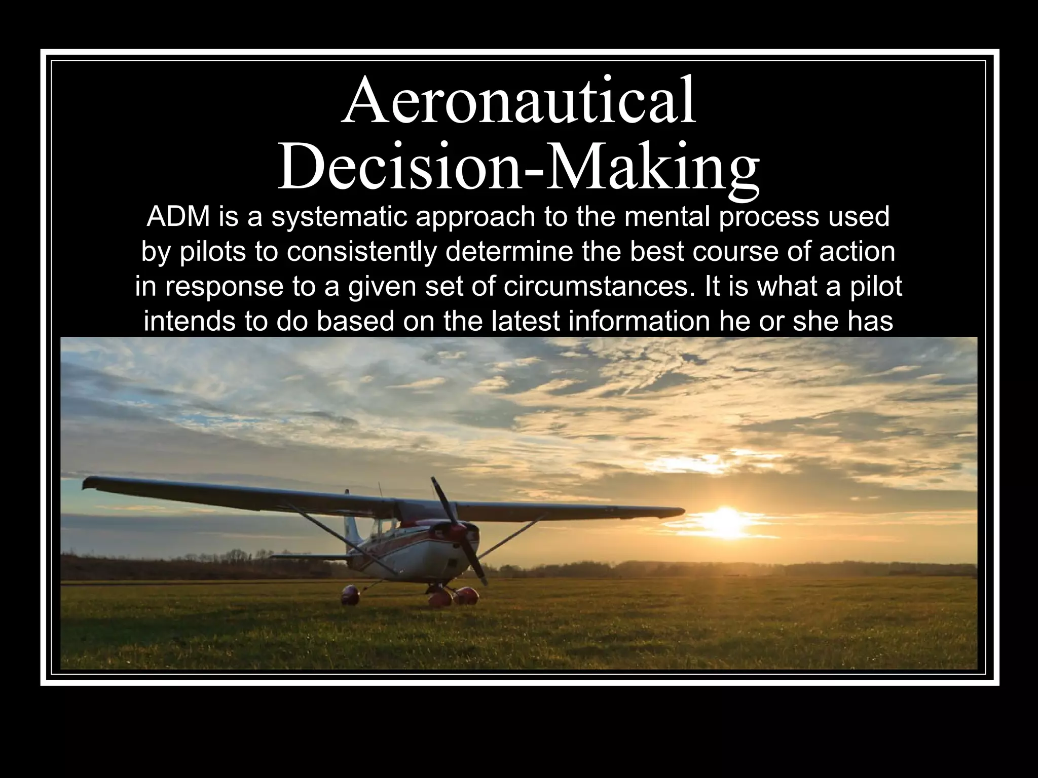 Aeronautical
Decision-Making
ADM is a systematic approach to the mental process used
by pilots to consistently determine the best course of action
in response to a given set of circumstances. It is what a pilot
intends to do based on the latest information he or she has