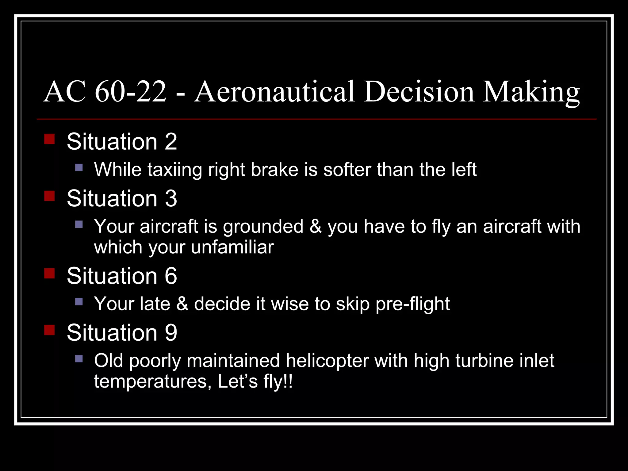 AC 60-22 - Aeronautical Decision Making
Situation 2
While taxiing right brake is softer than the left
Situation 3
Your aircraft is grounded & you have to fly an aircraft with
which your unfamiliar
Situation 6
Your late & decide it wise to skip pre-flight
Situation 9
Old poorly maintained helicopter with high turbine inlet
temperatures, Let’s fly!!