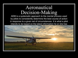 Aeronautical
Decision-Making
ADM is a systematic approach to the mental process used
by pilots to consistently determine the best course of action
in response to a given set of circumstances. It is what a pilot
intends to do based on the latest information he or she has
 