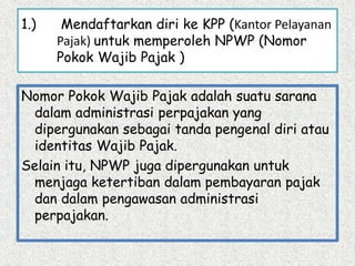 1.) Mendaftarkan diri ke KPP (Kantor Pelayanan
Pajak) untuk memperoleh NPWP (Nomor
Pokok Wajib Pajak )
Nomor Pokok Wajib Pajak adalah suatu sarana
dalam administrasi perpajakan yang
dipergunakan sebagai tanda pengenal diri atau
identitas Wajib Pajak.
Selain itu, NPWP juga dipergunakan untuk
menjaga ketertiban dalam pembayaran pajak
dan dalam pengawasan administrasi
perpajakan.
 