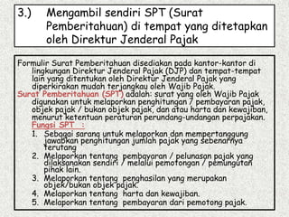 3.) Mengambil sendiri SPT (Surat
Pemberitahuan) di tempat yang ditetapkan
oleh Direktur Jenderal Pajak
Formulir Surat Pemberitahuan disediakan pada kantor-kantor di
lingkungan Direktur Jenderal Pajak (DJP) dan tempat-tempat
lain yang ditentukan oleh Direktur Jenderal Pajak yang
diperkirakan mudah terjangkau oleh Wajib Pajak.
Surat Pemberitahuan (SPT) adalah: surat yang oleh Wajib Pajak
digunakan untuk melaporkan penghitungan / pembayaran pajak,
objek pajak / bukan objek pajak, dan atau harta dan kewajiban,
menurut ketentuan peraturan perundang-undangan perpajakan.
Fungsi SPT :
1. Sebagai sarana untuk melaporkan dan mempertanggung
jawabkan penghitungan jumlah pajak yang sebenarnya
terutang
2. Melaporkan tentang pembayaran / pelunasan pajak yang
dilaksanakan sendiri / melalui pemotongan / pemungutan
pihak lain.
3. Melaporkan tentang penghasilan yang merupakan
objek/bukan objek pajak.
4. Melaporkan tentang harta dan kewajiban.
5. Melaporkan tentang pembayaran dari pemotong pajak.
 