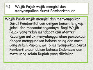 4.) Wajib Pajak wajib mengisi dan
menyampaikan Surat Pemberitahuan
Wajib Pajak wajib mengisi dan menyampaikan
Surat Pemberitahuan dengan benar, lengkap,
jelas, dan menandatanganinya. Bagi Wajib
Pajak yang telah mendapat izin Menteri
Keuangan untuk menyelenggarakan pembukuan
dengan menggunakan bahasa asing dan mata
uang selain Rupiah, wajib menyampaikan Surat
Pemberitahuan dalam bahasa Indonesia dan
mata uang selain Rupiah yang diizinkan.
 
