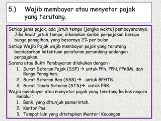 5.) Wajib membayar atau menyetor pajak
yang terutang.
Setiap jenis pajak, ada jatuh tempo (jangka waktu) pembayarannya.
Jika lewat jatuh tempo, dikenakan sanksi perpajakan berupa
bunga penagihan, yang besarnya 2% per bulan.
Setiap Wajib Pajak wajib membayar pajak yang terutang
berdasarkan ketentuan peraturan perundang-undangan
perpajakan.
Sarana atau Bukti Pembayaran dilakukan dengan :
1. Surat Setoran Pajak (SSP)  untuk PPh, PPN, PPnBM, dan
Bunga Penagihan.
2. Surat Setoran Bea (SSB)  untuk BPHTB.
3. Surat Tanda Setoran (STS) untuk PBB.
Wajib membayar atau menyetor pajak yang terutang ke kas negara
melalui :
1. Bank, yang ditunjuk pemerintah.
2. Kantor Pos.
3. Tempat lain yang ditetapkan Menteri Keuangan
 