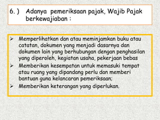6. ) Adanya pemeriksaan pajak, Wajib Pajak
berkewajiaban :
 Memperlihatkan dan atau meminjamkan buku atau
catatan, dokumen yang menjadi dasarnya dan
dokumen lain yang berhubungan dengan penghasilan
yang diperoleh, kegiatan usaha, pekerjaan bebas
 Memberikan kesempatan untuk memasuki tempat
atau ruang yang dipandang perlu dan memberi
bantuan guna kelancaran pemeriksaan;
 Memberikan keterangan yang diperlukan.
 