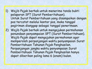 1) Wajib Pajak berhak untuk menerima tanda bukti
pelaporan SPT (Surat Pemberitahuan).
Untuk Surat Pemberitahuan yang disampaikan dengan
pos tercatat melalui kantor pos, maka tanggal
pegiriman dianggap sebagai tanggal penerimaan.
2) Wajib Pajak berhak untuk mengajukan permohonan
penundaan penyampaian SPT (Surat Pemberitahuan).
Wajib Pajak dapat mengajukan permohonan agar
memperoleh perpanjangan waktu penyampaian Surat
Pemberitahuan Tahunan Pajak Penghasilan.
Perpanjangan jangka waktu penyampaian Surat
Pemberitahuan Tahunan Pajak Penghasilan hanya
dapat diberikan paling lama 6 (enam) bulan.
 