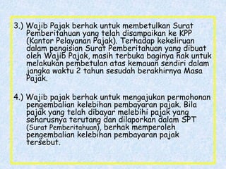 3.) Wajib Pajak berhak untuk membetulkan Surat
Pemberitahuan yang telah disampaikan ke KPP
(Kantor Pelayanan Pajak). Terhadap kekeliruan
dalam pengisian Surat Pemberitahuan yang dibuat
oleh Wajib Pajak, masih terbuka baginya hak untuk
melakukan pembetulan atas kemauan sendiri dalam
jangka waktu 2 tahun sesudah berakhirnya Masa
Pajak.
4.) Wajib pajak berhak untuk mengajukan permohonan
pengembalian kelebihan pembayaran pajak. Bila
pajak yang telah dibayar melebihi pajak yang
seharusnya terutang dan dilaporkan dalam SPT
(Surat Pemberitahuan), berhak memperoleh
pengembalian kelebihan pembayaran pajak
tersebut.
 