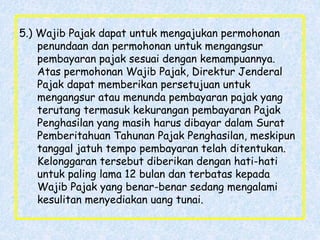 5.) Wajib Pajak dapat untuk mengajukan permohonan
penundaan dan permohonan untuk mengangsur
pembayaran pajak sesuai dengan kemampuannya.
Atas permohonan Wajib Pajak, Direktur Jenderal
Pajak dapat memberikan persetujuan untuk
mengangsur atau menunda pembayaran pajak yang
terutang termasuk kekurangan pembayaran Pajak
Penghasilan yang masih harus dibayar dalam Surat
Pemberitahuan Tahunan Pajak Penghasilan, meskipun
tanggal jatuh tempo pembayaran telah ditentukan.
Kelonggaran tersebut diberikan dengan hati-hati
untuk paling lama 12 bulan dan terbatas kepada
Wajib Pajak yang benar-benar sedang mengalami
kesulitan menyediakan uang tunai.
 