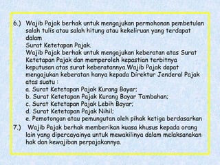 6.) Wajib Pajak berhak untuk mengajukan permohonan pembetulan
salah tulis atau salah hitung atau kekeliruan yang terdapat
dalam
Surat Ketetapan Pajak.
Wajib Pajak berhak untuk mengajukan keberatan atas Surat
Ketetapan Pajak dan memperoleh kepastian terbitnya
keputusan atas surat keberatannya.Wajib Pajak dapat
mengajukan keberatan hanya kepada Direktur Jenderal Pajak
atas suatu :
a. Surat Ketetapan Pajak Kurang Bayar;
b. Surat Ketetapan Pajak Kurang Bayar Tambahan;
c. Surat Ketetapan Pajak Lebih Bayar;
d. Surat Ketetapan Pajak Nihil;
e. Pemotongan atau pemungutan oleh pihak ketiga berdasarkan
7.) Wajib Pajak berhak memberikan kuasa khusus kepada orang
lain yang dipercayainya untuk mewakilinya dalam melaksanakan
hak dan kewajiban perpajakannya.
 