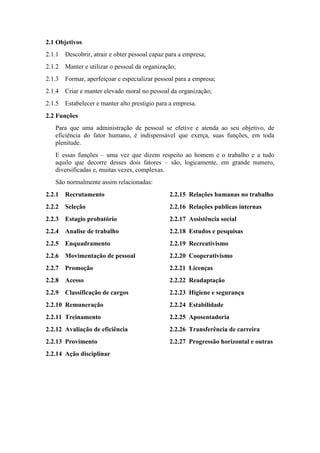 2.1 Objetivos
2.1.1 Descobrir, atrair e obter pessoal capaz para a empresa;
2.1.2 Manter e utilizar o pessoal da organização;
2.1.3 Formar, aperfeiçoar e especializar pessoal para a empresa;
2.1.4 Criar e manter elevado moral no pessoal da organização;
2.1.5 Estabelecer e manter alto prestigio para a empresa.
2.2 Funções
Para que uma administração de pessoal se efetive e atenda ao seu objetivo, de
eficiência do fator humano, é indispensável que exerça, suas funções, em toda
plenitude.
E essas funções – uma vez que dizem respeito ao homem e o trabalho e a tudo
aquilo que decorre desses dois fatores – são, logicamente, em grande numero,
diversificadas e, muitas vezes, complexas.
São normalmente assim relacionadas:
2.2.1 Recrutamento
2.2.2 Seleção
2.2.3 Estagio probatório
2.2.4 Analise de trabalho
2.2.5 Enquadramento
2.2.6 Movimentação de pessoal
2.2.7 Promoção
2.2.8 Acesso
2.2.9 Classificação de cargos
2.2.10 Remuneração
2.2.11 Treinamento
2.2.12 Avaliação de eficiência
2.2.13 Provimento
2.2.14 Ação disciplinar
2.2.15 Relações humanas no trabalho
2.2.16 Relações publicas internas
2.2.17 Assistência social
2.2.18 Estudos e pesquisas
2.2.19 Recreativismo
2.2.20 Cooperativismo
2.2.21 Licenças
2.2.22 Readaptação
2.2.23 Higiene e segurança
2.2.24 Estabilidade
2.2.25 Aposentadoria
2.2.26 Transferência de carreira
2.2.27 Progressão horizontal e outras
 