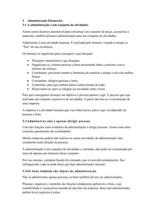 3 Administração Financeira
3.1 A administração é um conjunto de atividades
Assim como dizemos automóvel para conceituar um conjunto de peças, acessórios e
materiais, também dizemos administração para um conjunto de atividades.
Administrar é uma atividade humana. É realizada pelo homem, visando a atingir os
“fins” de sua existência.
Os homens se organizam para conseguir o que desejam:
 Planejam: mentalizam o que desejam;
 Organizam-se: reúnem pessoas e bens procurando obter o máximo com o
mínimo de esforço;
 Coordenam: procuram manter a harmonia de maneira a atingir o alvo da melhor
forma;
 Comandam: dirigem pessoas e bens;
 Controlam: para que tenham pleno conhecimento de tudo;
 Relacionam-se: para se integrar na sociedade onde vivem;
Para que consigamos alcançar um objetivo é preciso pensar e agir. É preciso que seja
realizado um conjunto expressivo de atividades. A partir daí tem-se a constituição de
uma empresa.
A empresa é a atividade humana que visa obter lucros, para o que vai depender de
pessoas e bens.
3.2Administrar não é apenas dirigir pessoas
Uma das funções mais evidentes da administração é dirigir pessoas. Assim esses dois
conceitos geralmente são confundidos.
Muitas empresas podem não realizar as outras atividades da administração mas
certamente terão direção de pessoas.
A administração é um conjunto de atividades e, portanto, não pode ser conceituada por
meio de apenas um elemento desse conjunto.
Por isso mesmo, a própria função de comando, que é exercida isoladamente, fica
enfraquecida e não se pode dizer que haja administração racional.
3.3Os bens também são objeto de administração
Não se administram apenas pessoas, os bens também devem ser administrados.
Planejar, organizar e controlar são funções nitidamente aplicáveis a bens, cuja
contabilidade é essencial na tomada de decisões da empresa. Bens mal administrados
podem levar negócios à ruina.
 