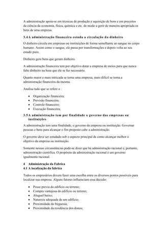 A administração apoia-se em técnicas de produção e aquisição de bens e em preceitos
da ciência da economia, física, química e etc. de modo a gerir de maneira apropriada os
bens de uma empresa.
3.4A administração financeira estuda a circulação do dinheiro
O dinheiro circula em empresas ou instituições de forma semelhante ao sangue no corpo
humano. Assim como o sangue, ele passa por transformações e depois volta ao seu
estado puro.
Dinheiro gera bens que geram dinheiro.
A administração financeira tem por objetivo dotar a empresa de meios para que nunca
falte dinheiro na hora que ele se faz necessário.
Quanto maior e mais intricada se torna uma empresa, mais difícil se torna a
administração financeira da mesma.
Analisa tudo que se refere a :
 Organização financeira;
 Previsão financeira;
 Controle financeiro;
 Execução financeira;
3.5A administração tem por finalidade o governo das empresas ou
instituições
A administração tem uma finalidade, o governo da empresa ou instituição. Governar
pessoas e bens para alcançar o fim proposto cabe a administração.
O governo deve ser estudado sob o aspecto principal de como alcançar melhor o
objetivo da empresa ou instituição.
Somente nessas circunstâncias pode-se dizer que há administração racional e, portanto,
administração cientifica. O propósito da administração racional é um governo
igualmente racional.
4 Administração da Fabrica
4.1 A localização da fabrica
Todos os empresários devem fazer uma escolha entre os diversos pontos possíveis para
localizar sua empresa. Alguns fatores influenciam essa decisão:
 Posse previa do edifício ou terreno;
 Compra vantajosa do edifício ou terreno;
 Aluguel baixo;
 Natureza adequada de um edifício;
 Proximidade da freguesia;
 Proximidade da residência dos donos;
 