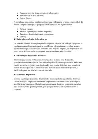 Acesso a: energia, água, entradas, telefones, etc.;
 Proximidade da mão-de-obra;
 Outros fatores;
A tomada de uma decisão errada quanto ao local pode acabar levando a necessidade de
mudar a empresa de lugar, o que pode ser influenciado por alguns fatores:
 Falta de espaço;
 Falta de segurança do terreno ou prédio;
 Restrições da vizinhança e do zoneamento;
 Outros;
4.2 Princípios e métodos de localização
Os mesmos critérios usados para grandes empresas também são uteis para pequenas e
medias empresas. Entretanto deve-se considerar a influência que o produto tem em
determinado lugar. Muitas vezes, ao fundar uma pequena empresa, os empresários não
têm a intenção de se mudar, o que pode levar a restrições posteriormente.
4.3 Informações necessárias a decisão
Empresas de pequeno porte devem tomar cuidado extra na hora da decisão,
principalmente com relação ao fator mercado pois dificilmente pode dar-se ao luxo de
manter armazéns regionais para distribuição, logo precisa distribuir seus produtos a
menor distância possível. Conhecendo-se o mercado e sua intensidade por área, a
localização pode ser feita no centro do mercado.
4.4 O método da peneira
Como a localização é restrita a determinadas áreas escolhidas de antemão dentro da
cidade ou região, os pequenos empresários podem adotar o método da peneira para
escolher a sua localização. Basta tomar um mapa que demarque essas áreas e excluir
dele todas as partes que não possam, por qualquer motivo, servir para localizar a
empresa.
 