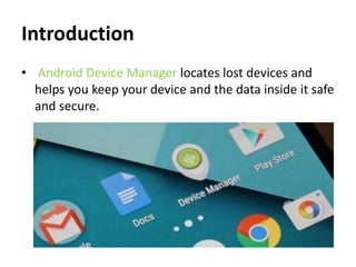 Introduction
• Android Device Manager locates lost devices and
helps you keep your device and the data inside it safe
and secure.
 