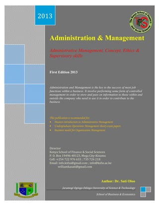 Administration & Management
Administrative Management, Concept, Ethics &
Supervisory skills
First Edition 2013
Administration and Management is the key to the success of most job
functions within a business. It involve performing some form of controlled
management in order to store and pass on information to those within and
outside the company who need to use it in order to contribute to the
business
This publication is recommended for;
 Masters introduction to Administrative Management
 Undergraduate Operations Management theory exam papers
 Business model for Organization Management
Director
Kenya School of Finance & Social Sciences
P. O. Box 19496-40123, Mega City-Kisumu
Cell: +254 722 976 633 ; 735 726 218
Email: info.ksfss@gmail.com ; info@ksfss.ac.ke
williamkasati@gmail.com
2013
Author: Dr. Sati Oloo
Jaramogi Oginga Odinga University of Science & Technology
School of Business & Economics
 