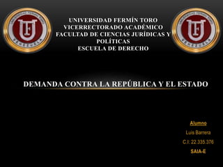 Alumno
Luis Barrera
C.I: 22.335.376
SAIA-E
UNIVERSIDAD FERMÍN TORO
VICERRECTORADO ACADÉMICO
FACULTAD DE CIENCIAS JURÍDICAS Y
POLÍTICAS
ESCUELA DE DERECHO
DEMANDA CONTRA LA REPÚBLICA Y EL ESTADO
 