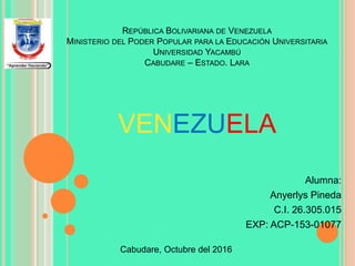 REPÚBLICA BOLIVARIANA DE VENEZUELA
MINISTERIO DEL PODER POPULAR PARA LA EDUCACIÓN UNIVERSITARIA
UNIVERSIDAD YACAMBÚ
CABUDARE – ESTADO. LARA
Alumna:
Anyerlys Pineda
C.I. 26.305.015
EXP: ACP-153-01077
Cabudare, Octubre del 2016
VENEZUELA
 