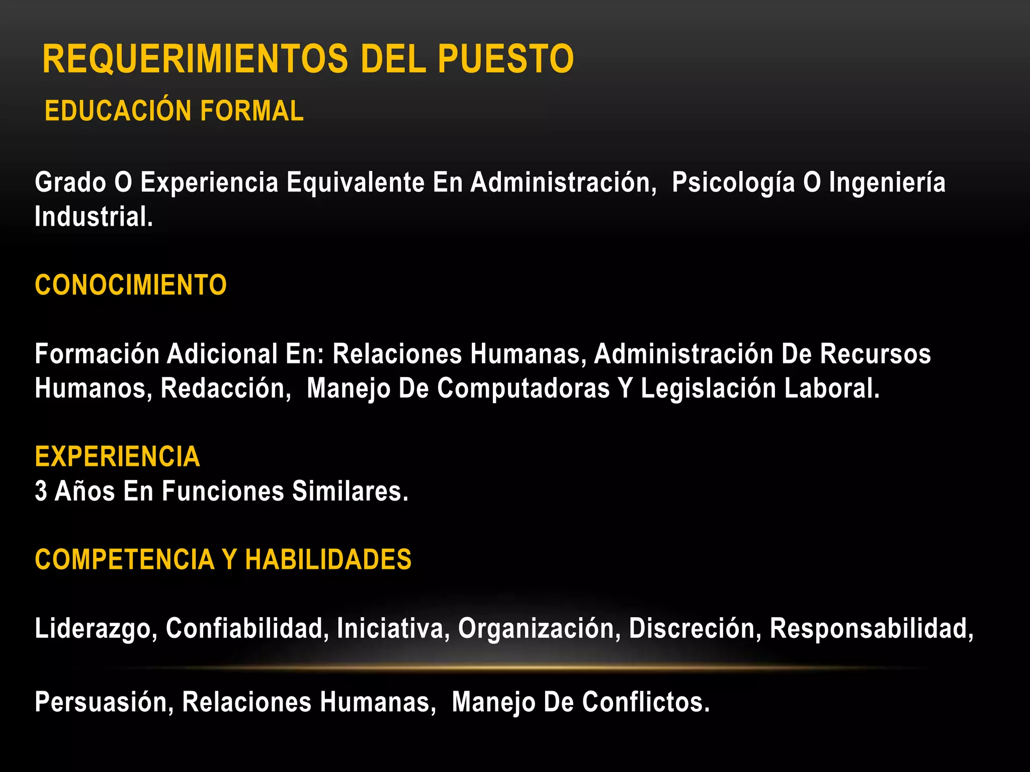 REQUERIMIENTOS DEL PUESTO
EDUCACIÓN FORMAL
Grado O Experiencia Equivalente En Administración, Psicología O Ingeniería
Industrial.
CONOCIMIENTO
Formación Adicional En: Relaciones Humanas, Administración De Recursos
Humanos, Redacción, Manejo De Computadoras Y Legislación Laboral.
EXPERIENCIA
3 Años En Funciones Similares.
COMPETENCIA Y HABILIDADES
Liderazgo, Confiabilidad, Iniciativa, Organización, Discreción, Responsabilidad,
Persuasión, Relaciones Humanas, Manejo De Conflictos.
 