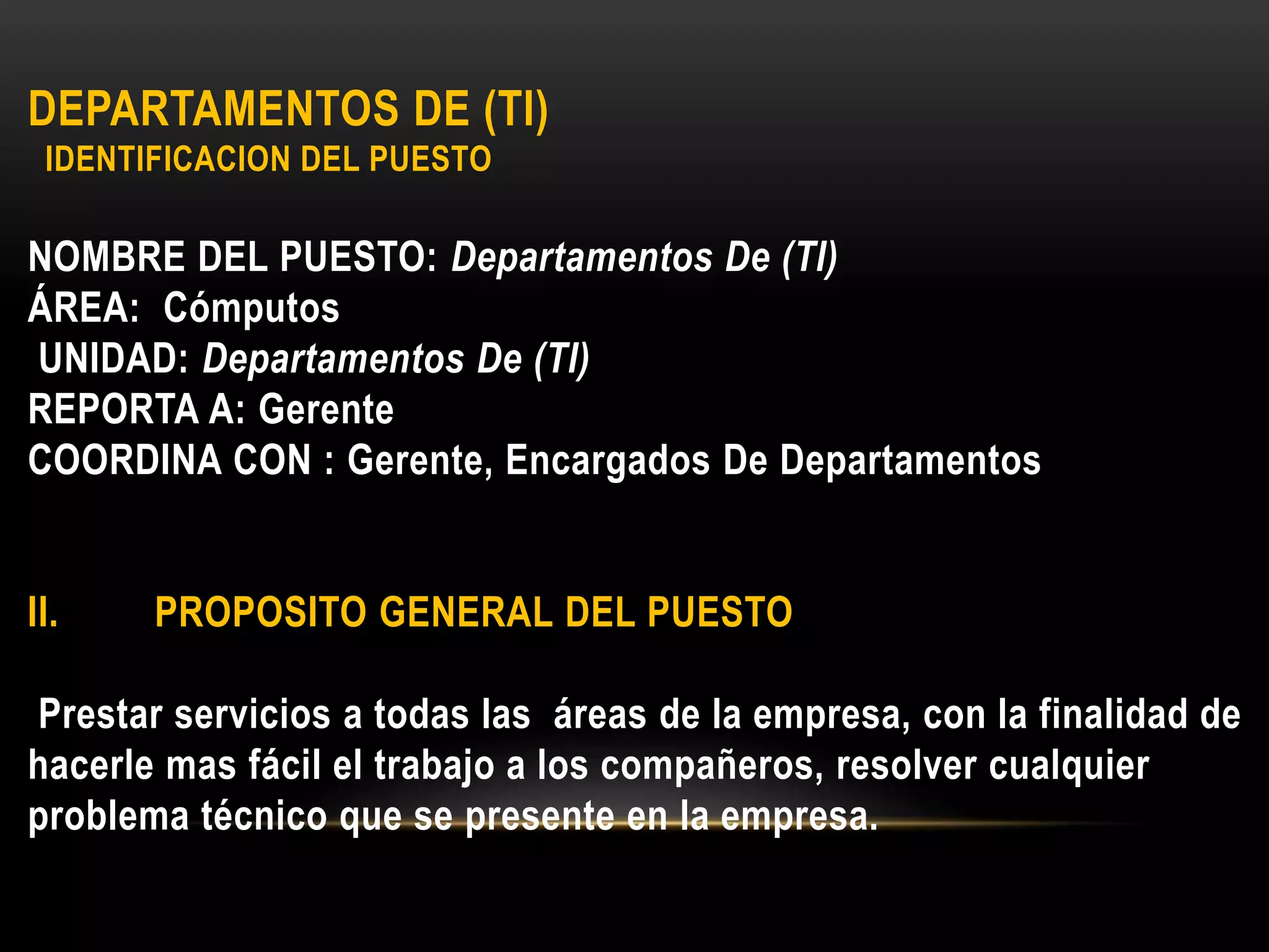 DEPARTAMENTOS DE (TI)
IDENTIFICACION DEL PUESTO
NOMBRE DEL PUESTO: Departamentos De (TI)
ÁREA: Cómputos
UNIDAD: Departamentos De (TI)
REPORTA A: Gerente
COORDINA CON : Gerente, Encargados De Departamentos
II. PROPOSITO GENERAL DEL PUESTO
Prestar servicios a todas las áreas de la empresa, con la finalidad de
hacerle mas fácil el trabajo a los compañeros, resolver cualquier
problema técnico que se presente en la empresa.
 